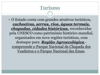 Turismo
 O Estado conta com grandes atrativos turísticos,
cachoeiras, serras, rios, águas termais,
chapadas, cidades históricas, reconhecidas
pela UNESCO como patrimônio histórico mundial,
organizados em nove regiões turísticas, com
destaque para: Região Agroecológica -
compreende o Parque Nacional da Chapada dos
Veadeiros e o Parque Nacional das Emas.
 