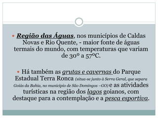  Região das Águas, nos municípios de Caldas
Novas e Rio Quente, - maior fonte de águas
termais do mundo, com temperaturas que variam
de 30º a 57ºC.
 Há também as grutas e cavernas do Parque
Estadual Terra Ronca (situa-se junto à Serra Geral, que separa
Goiás da Bahia, no município de São Domingos –GO) e as atividades
turísticas na região dos lagos goianos, com
destaque para a contemplação e a pesca esportiva.
 