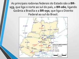 As principais rodovias federais do Estado são a BR-
153, que liga o norte ao sul do país, a BR-060, ligando
Goiânia a Brasília e a BR-050, que liga o Distrito
Federal ao sul do Brasil.
 