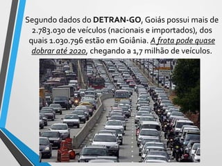 Segundo dados do DETRAN-GO, Goiás possui mais de
2.783.030 de veículos (nacionais e importados), dos
quais 1.030.796 estão em Goiânia. A frota pode quase
dobrar até 2020, chegando a 1,7 milhão de veículos.
 