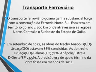 Transporte Ferroviário
• O transporte ferroviário goiano ganha substancial força
com a construção da Ferrovia Norte-Sul. Esta terá em
território goiano 1.200 km onde atravessará as regiões
Norte, Central e o Sudoeste do Estado de Goiás.
• Em setembro de 2012, as obras do trecho Anápolis(GO)-
Uruaçu(GO) estavam 86% concluídas. As do trecho
Uruaçu(GO)-Palmas(TO) 74%. Anápolis/Estrela
D’Oeste/SP 23,5%. A previsão era de que o término da
obra fosse em meados de 2014.
 