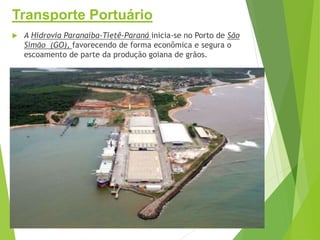 Transporte Portuário
 A Hidrovia Paranaíba-Tietê-Paraná inicia-se no Porto de São
Simão (GO), favorecendo de forma econômica e segura o
escoamento de parte da produção goiana de grãos.
 