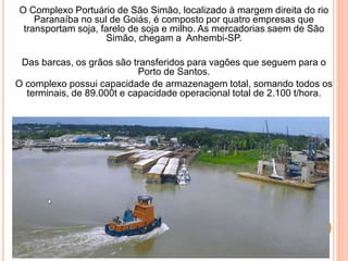 O Complexo Portuário de São Simão, localizado à margem direita do rio
Paranaíba no sul de Goiás, é composto por quatro empresas que
transportam soja, farelo de soja e milho. As mercadorias saem de São
Simão, chegam a Anhembi-SP.
Das barcas, os grãos são transferidos para vagões que seguem para o
Porto de Santos.
O complexo possui capacidade de armazenagem total, somando todos os
terminais, de 89.000t e capacidade operacional total de 2.100 t/hora.
 