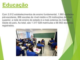 Educação
Com 3.512 estabelecimentos de ensino fundamental, 1.960 unidades
pré-escolares, 866 escolas de nível médio e 29 instituições de nível
superior, a rede de ensino do estado é a mais extensa do Centro-
Oeste do país. Ao total, são 1 317 028 matrículas e 66 902 docentes
registrados.
 