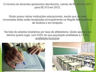 O número de docentes apresentou decréscimo, caindo de 66.223 em 2011
para 65.313 em 2012.
Goiás possui várias instituições educacionais, sendo que as mais
renomadas delas estão localizadas principalmente na Região Metropolitana
de Goiânia e em Anápolis.
Na lista de estados brasileiros por taxa de alfabetismo, Goiás aparece em
décimo quarto lugar, com 9,6% de sua população analfabeta e 21,4%
analfabeta funcional.
 