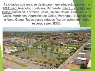 As cidades que mais se destacaram em educação segundo o
IDEB são: Anápolis, Itumbiara, Rio Verde, São Luís de Montes
Belos, Cristalina, Formosa, Jataí, Caldas Novas, Bom Jesus de
Goiás, Morrinhos, Aparecida de Goiás, Porangatu, Niquelândia
e Novo Gama. Todas essas cidades ficaram acima da média
esperada pelo IDEB.
 