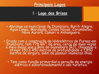 Principais Lagos
1 - Lago das Brisas
•
• Abrange os municípios de Itumbiara, Buriti Alegre,
Água Limpa, Marzagão, Caldas Novas, Corumbaíba,
Nova Aurora, Cumari e Anhanguera.
• Criado com a construção da Hidrelétrica de Furnas em
Itumbiara, tem 778 km² de área, cerca de duas vezes
e meia maior que a Baía de Guanabara (RJ), chegando a
atingir 150 a 450 metros de profundidade e 1.850
metros de largura, além de possuir inúmeras ilhas.
• Tem como função primordial a geração de energia
elétrica e subordinadamente o uso turístico.
 
