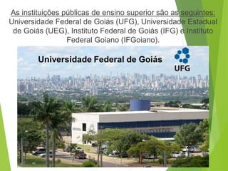 As instituições públicas de ensino superior são as seguintes:
Universidade Federal de Goiás (UFG), Universidade Estadual
de Goiás (UEG), Instituto Federal de Goiás (IFG) e Instituto
Federal Goiano (IFGoiano).
 