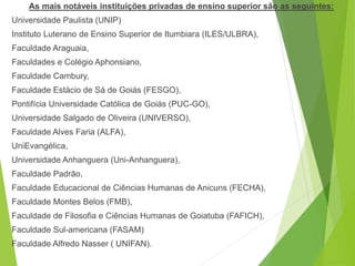 As mais notáveis instituições privadas de ensino superior são as seguintes:
Universidade Paulista (UNIP)
Instituto Luterano de Ensino Superior de Itumbiara (ILES/ULBRA),
Faculdade Araguaia,
Faculdades e Colégio Aphonsiano,
Faculdade Cambury,
Faculdade Estácio de Sá de Goiás (FESGO),
Pontifícia Universidade Católica de Goiás (PUC-GO),
Universidade Salgado de Oliveira (UNIVERSO),
Faculdade Alves Faria (ALFA),
UniEvangélica,
Universidade Anhanguera (Uni-Anhanguera),
Faculdade Padrão,
Faculdade Educacional de Ciências Humanas de Anicuns (FECHA),
Faculdade Montes Belos (FMB),
Faculdade de Filosofia e Ciências Humanas de Goiatuba (FAFICH),
Faculdade Sul-americana (FASAM)
Faculdade Alfredo Nasser ( UNIFAN).
 