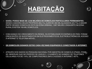 HABITAÇÃO
• GOIÁS, POSSUI MAIS DE 2,036 MILHÕES DE DOMICÍLIOS PARTICULARES PERMANENTES,
SENDO A MAIORIA DELES PRÓPRIOS (66,2 %), ALÉM DE 484 MIL ALUGADOS (23,7 %). A MAIOR
PARTE DESSES DOMICÍLIOS ESTÁ NA ZONA URBANA, 1,867 MILHÃO, ENQUANTO NA ZONA
RURAL EXISTEM 169 MIL DOMICÍLIOS.
• COM AVANÇO DO CRESCIMENTO DA RENDA, DA ESTABILIDADE ECONÔMICA DO PAÍS, FORAM
CRESCENTES OS INVESTIMENTOS EM ELETRODOMÉSTICOS, ELETROELETRÔNICOS, ACESSO
À INTERNET E TELEFONIA MÓVEL.
• OS DOMICÍLIOS GOIANOS ESTÃO CADA VEZ MAIS EQUIPADOS E CONECTADOS À INTERNET.
• ATRAVÉS DOS DADOS DA PESQUISA NACIONAL POR AMOSTRA DE DOMICÍLIO (PNAD), PODE-
SE OBSERVAR QUE NO PERÍODO DE 2005/2011, O AUMENTO NO NÚMERO DE TELEFONES
CELULARES FOI DE 114%, DE COMPUTADORES 294% E ACESSO À INTERNET, 407%.
 