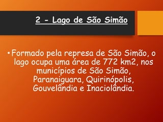 2 - Lago de São Simão
•Formado pela represa de São Simão, o
lago ocupa uma área de 772 km2, nos
municípios de São Simão,
Paranaiguara, Quirinópolis,
Gouvelândia e Inaciolândia.
 