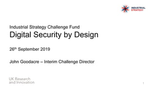 Industrial Strategy Challenge Fund
Digital Security by Design
26th September 2019
John Goodacre – Interim Challenge Director
1
 