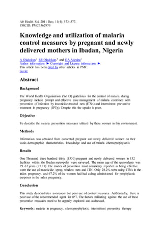Afr Health Sci. 2011 Dec; 11(4): 573–577.
PMCID: PMC3362970
Knowledge and utilization of malaria
control measures by pregnant and newly
delivered mothers in Ibadan, Nigeria
A Oladokun,1 RE Oladokun,2 and OA Adesina1
Author information ► Copyright and License information ►
This article has been cited by other articles in PMC.
Go to:
Abstract
Background
The World Health Organisation (WHO) guidelines for the control of malaria during
pregnancy include prompt and effective case management of malaria combined with
prevention of infection by insecticide-treated nets (ITNs) and intermittent preventive
treatment in pregnancy (IPTp). Despite this the uptake is poor.
Objective
To describe the malaria prevention measures utilized by these women in this environment.
Methods
Information was obtained from consented pregnant and newly delivered women on their
socio-demographic characteristics, knowledge and use of malaria chemoprophylaxis
Results
One Thousand three hundred thirty (1330) pregnant and newly delivered women in 132
facilities within the Ibadan metropolis were surveyed. The mean age of the respondents was
29. 67 years (±5.21). The modes of prevention most commonly reported as being effective
were the use of insecticide spray, window nets and ITN. Only 28.2% were using ITNs in the
index pregnancy, and 67.2% of the women had had a drug administered for prophylactic
purposes in the index pregnancy.
Conclusion
This study demonstrates awareness but poor use of control measures. Additionally, there is
poor use of the recommended agent for IPT. The factors militating against the use of these
preventive measures need to be urgently explored and addressed.
Keywords: malaria in pregnancy, chemoprophylaxis, intermittent preventive therapy
 