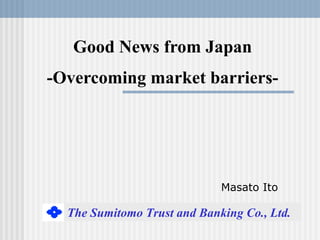 Good News from Japan
-Overcoming market barriers-




                             Masato Ito

  The Sumitomo Trust and Banking Co., Ltd.
 