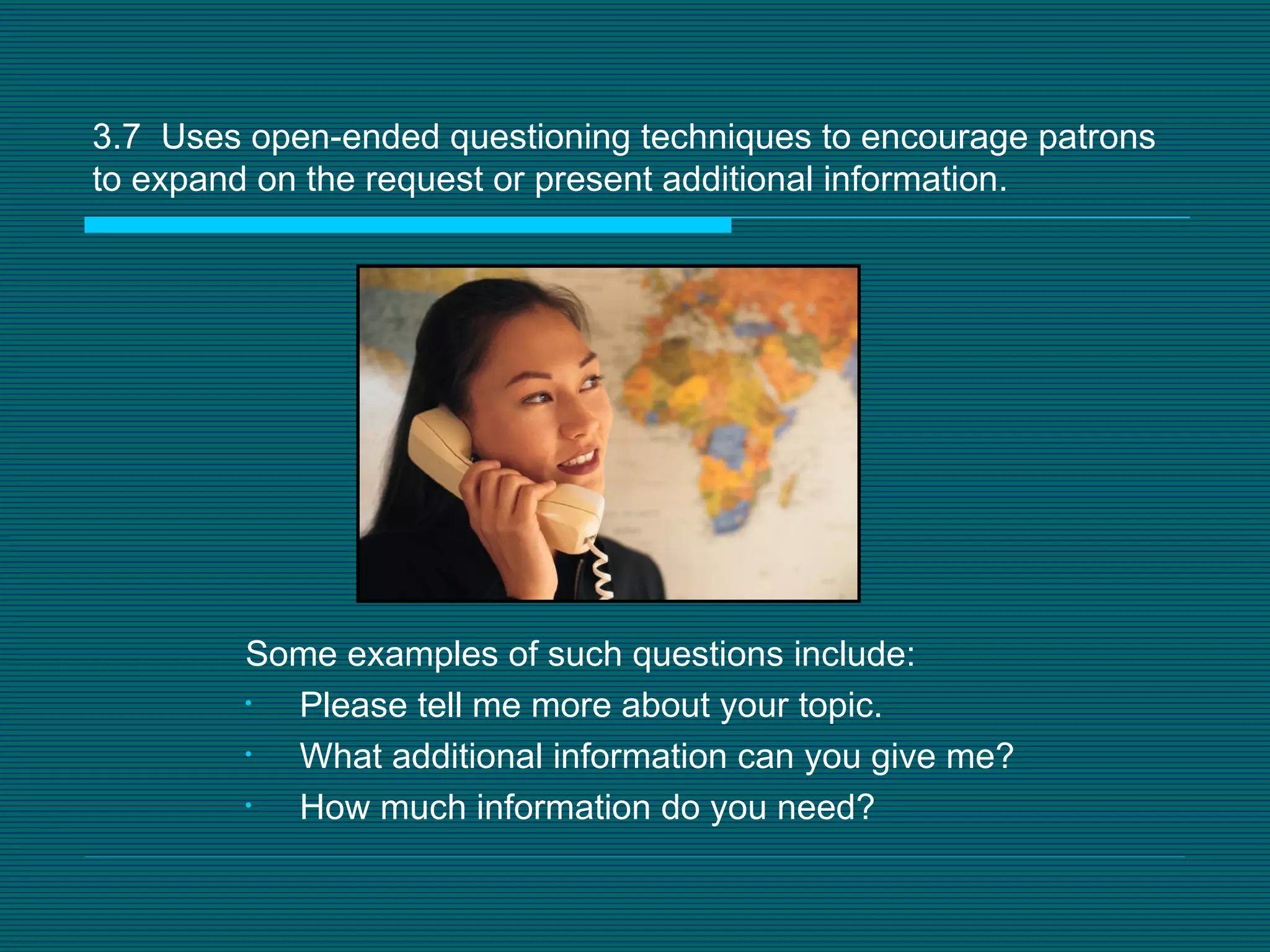 3.7  Uses open-ended questioning techniques to encourage patrons to expand on the request or present additional information.  Some examples of such questions include: Please tell me more about your topic.  What additional information can you give me?  How much information do you need? 