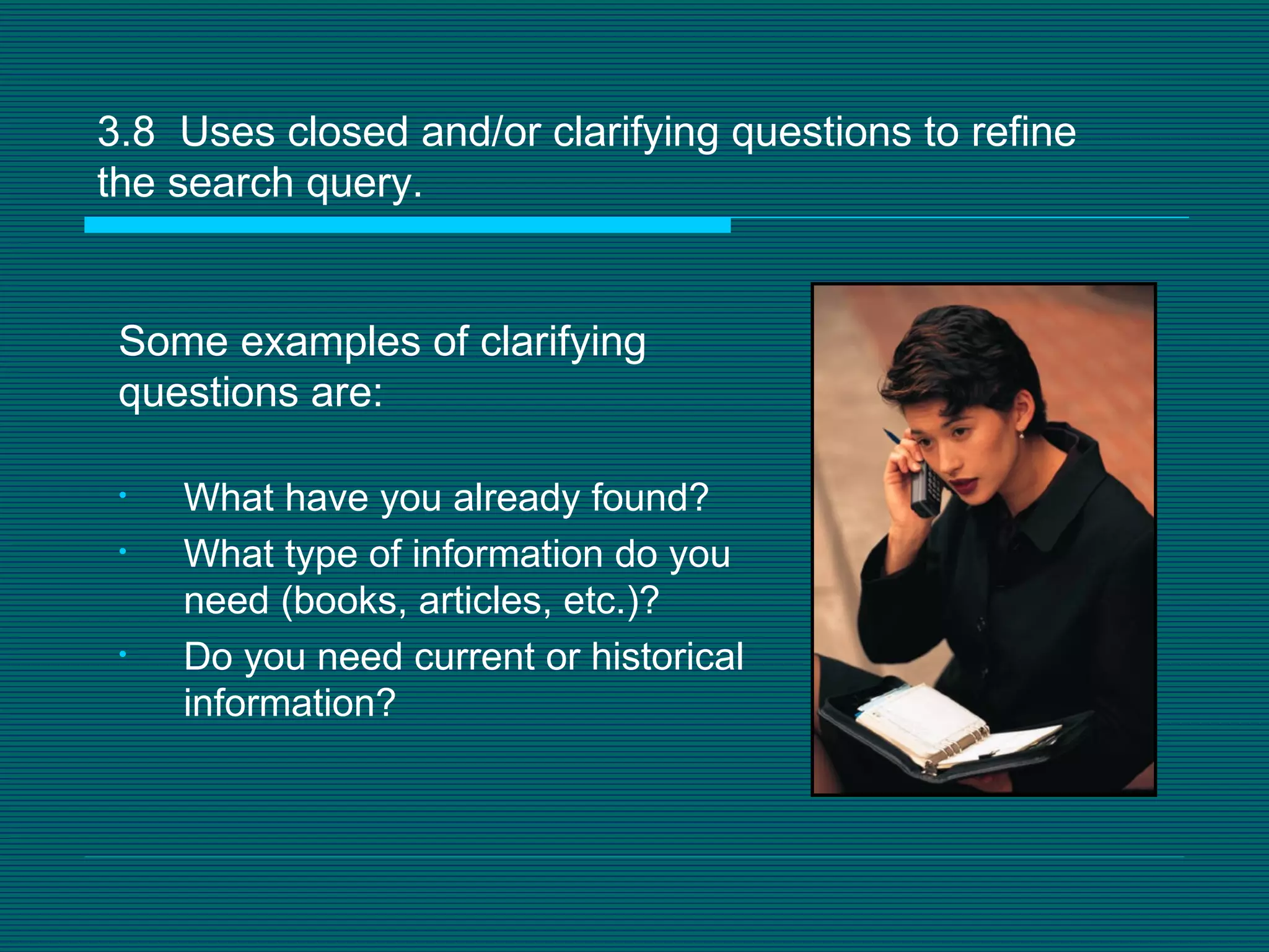 3.8  Uses closed and/or clarifying questions to refine the search query.  What have you already found?  What type of information do you need (books, articles, etc.)? Do you need current or historical information? Some examples of clarifying questions are: 