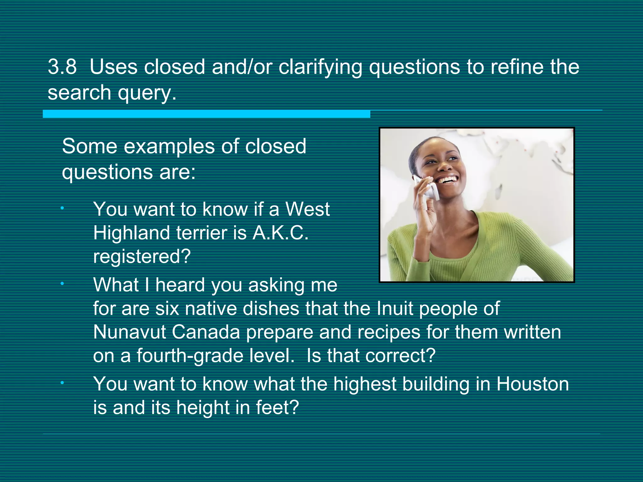 3.8  Uses closed and/or clarifying questions to refine the search query.  Some examples of closed questions are: You want to know if a West  Highland terrier is A.K.C.  registered? What I heard you asking me  for are six native dishes that the Inuit people of Nunavut Canada prepare and recipes for them written on a fourth-grade level.  Is that correct? You want to know what the highest building in Houston is and its height in feet? 