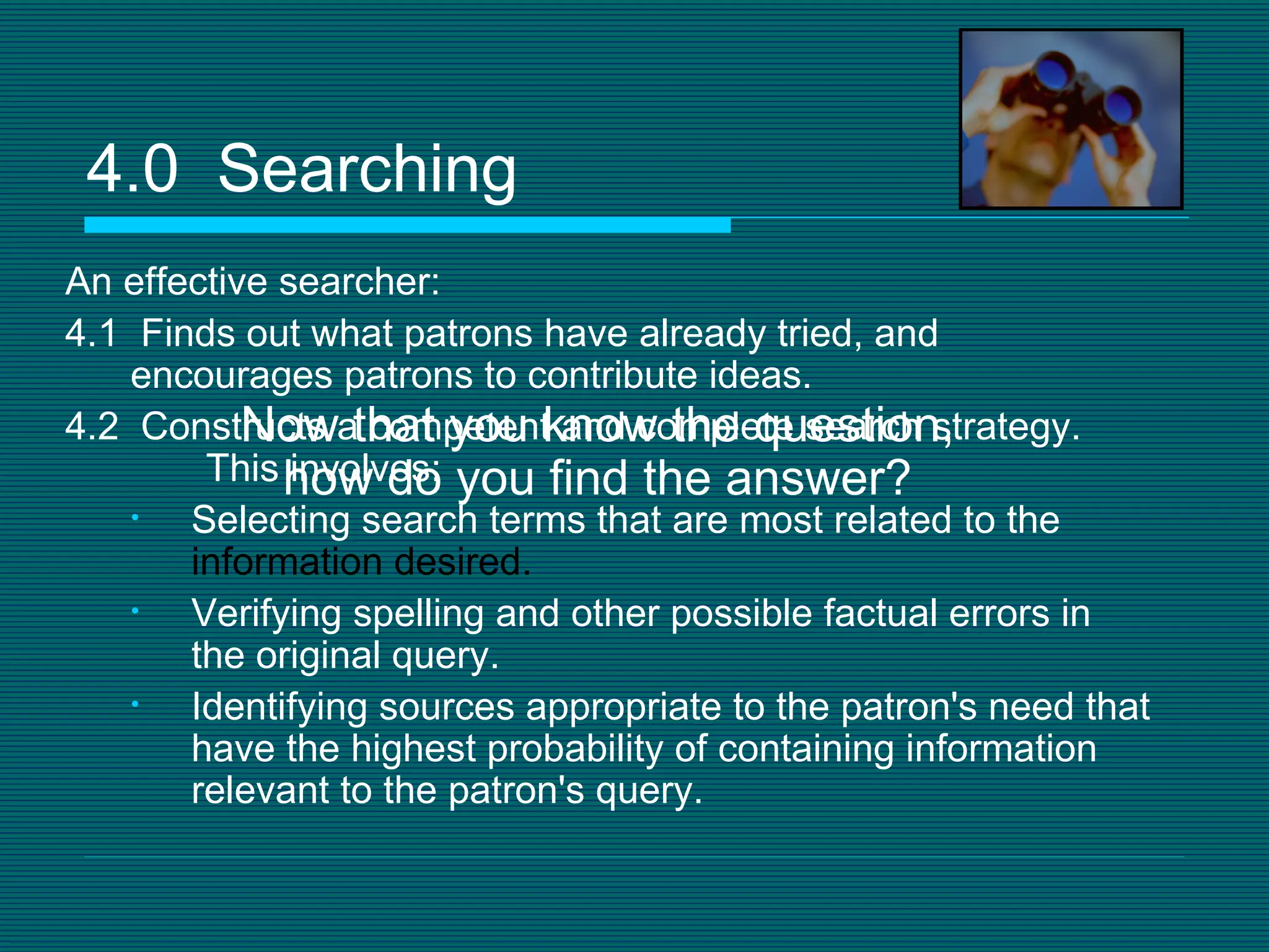 An effective searcher: 4.1  Finds out what patrons have already tried, and encourages patrons to contribute ideas. 4.2  Constructs a competent and complete search strategy.  This involves: Selecting search terms that are most related to the  information desired.   Verifying spelling and other possible factual errors in the original query.  Identifying sources appropriate to the patron's need that have the highest probability of containing information relevant to the patron's query.  4.0  Searching Now that you know the question, how do you find the answer? 