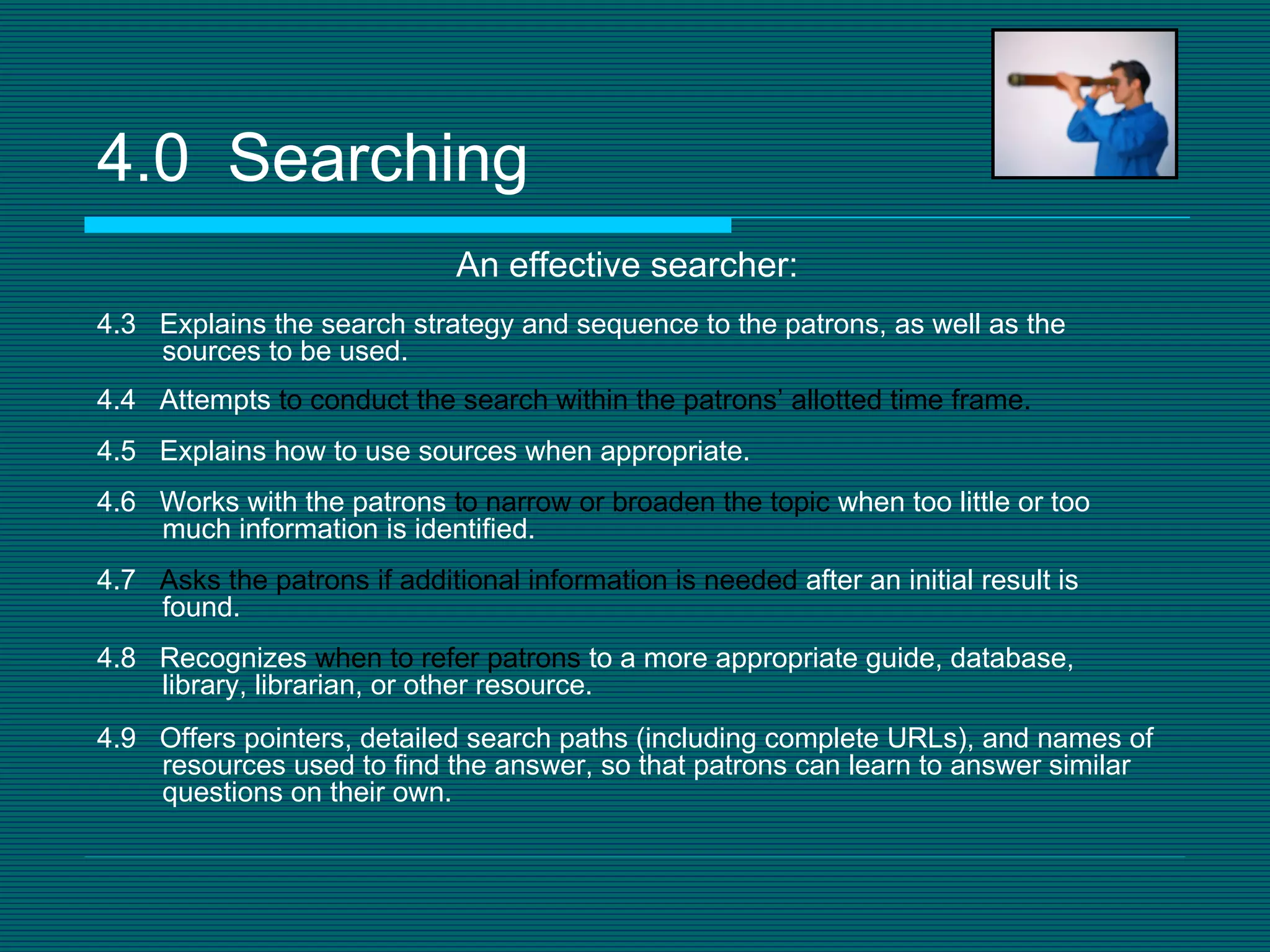 4.0  Searching An effective searcher: 4.3  Explains the search strategy and sequence to the patrons, as well as the sources to be used. 4.4  Attempts  to conduct the search within the patrons’ allotted time   frame. 4.5  Explains how to use sources when appropriate. 4.6  Works with the patrons  to narrow or broaden the topic  when too little or too much information is identified. 4.7  Asks the patrons if additional information is needed  after an initial result is found. 4.8  Recognizes  when to refer patrons  to a more appropriate guide, database, library, librarian, or other resource. 4.9  Offers pointers, detailed search paths (including complete URLs), and names of resources used to find the answer, so that patrons can learn to answer similar questions on their own. 
