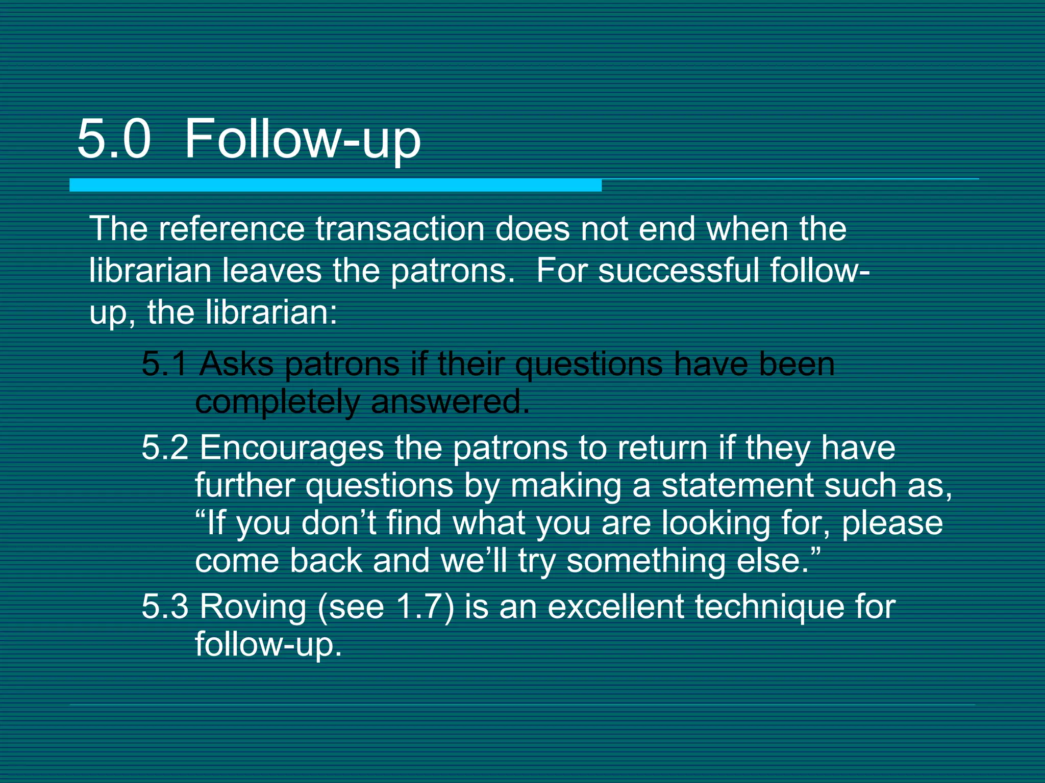 5.0  Follow-up 5.1 Asks patrons if their questions have been completely answered. 5.2 Encourages the patrons to return if they have  further questions by making a statement such as, “If you don’t find what you are looking for, please come back and we’ll try something else.” 5.3 Roving (see 1.7) is an excellent technique for follow-up. The reference transaction does not end when the librarian leaves the patrons.  For successful follow-up, the librarian: 