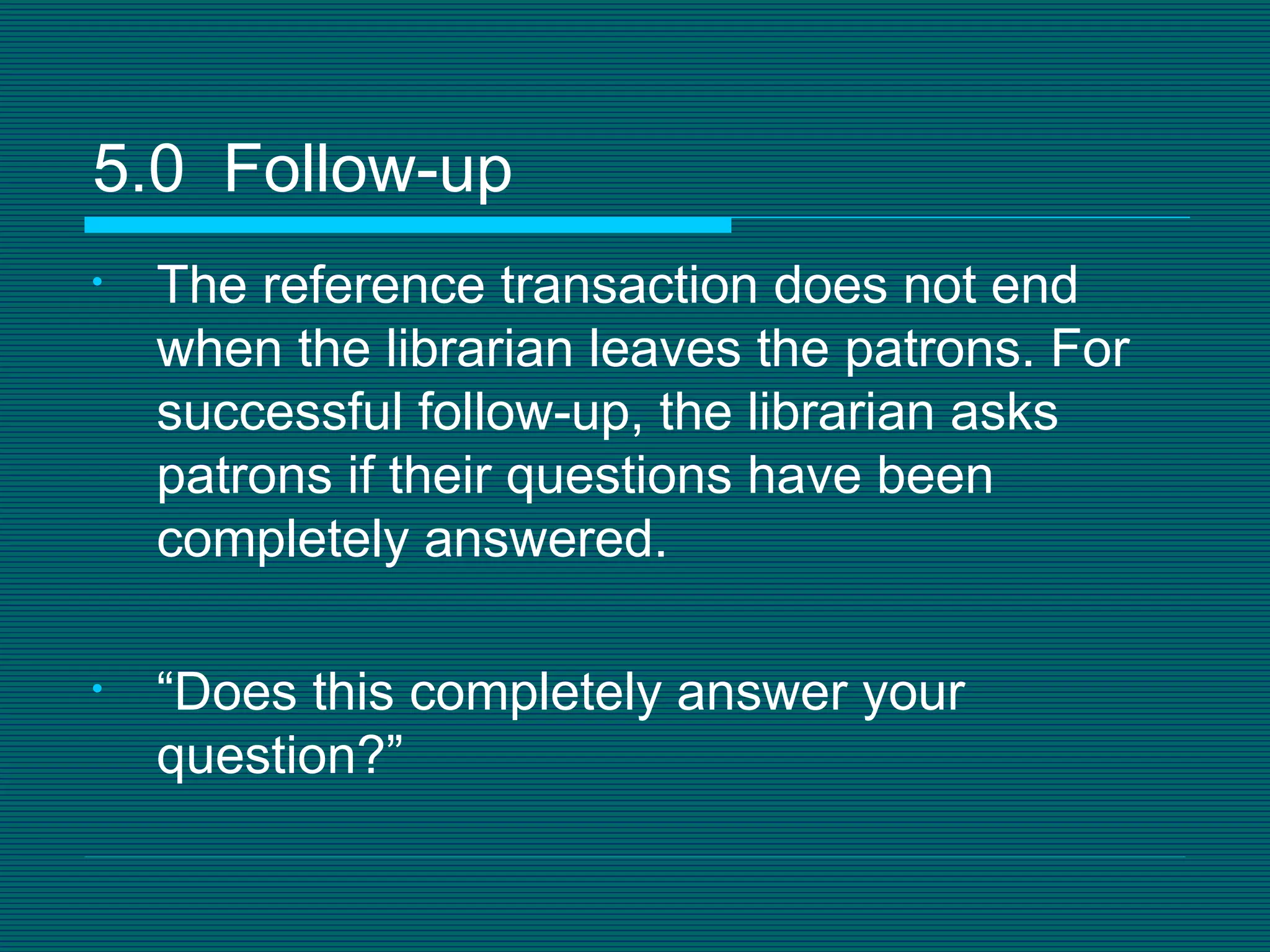The reference transaction does not end when the librarian leaves the patrons. For successful follow-up, the librarian asks patrons if their questions have been completely answered. “ Does this completely answer your question?” 5.0  Follow-up 