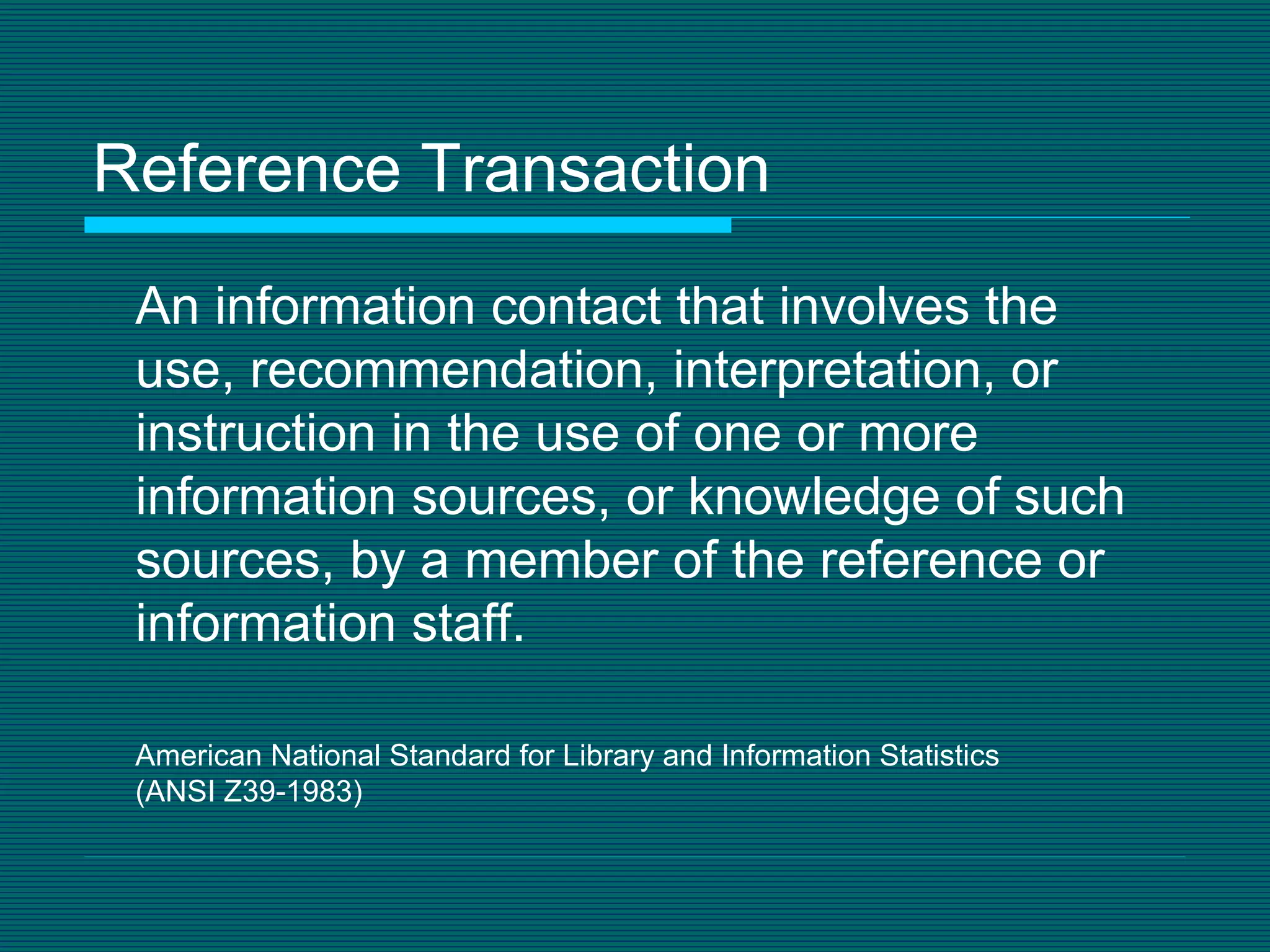 Reference Transaction An information contact that involves the use, recommendation, interpretation, or instruction in the use of one or more information sources, or knowledge of such sources, by a member of the reference or information staff. American National Standard for Library and Information Statistics  (ANSI Z39-1983) 