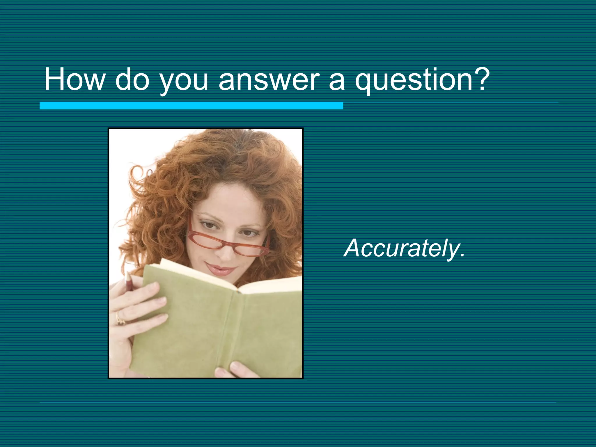 How do you answer a question? Accurately. 