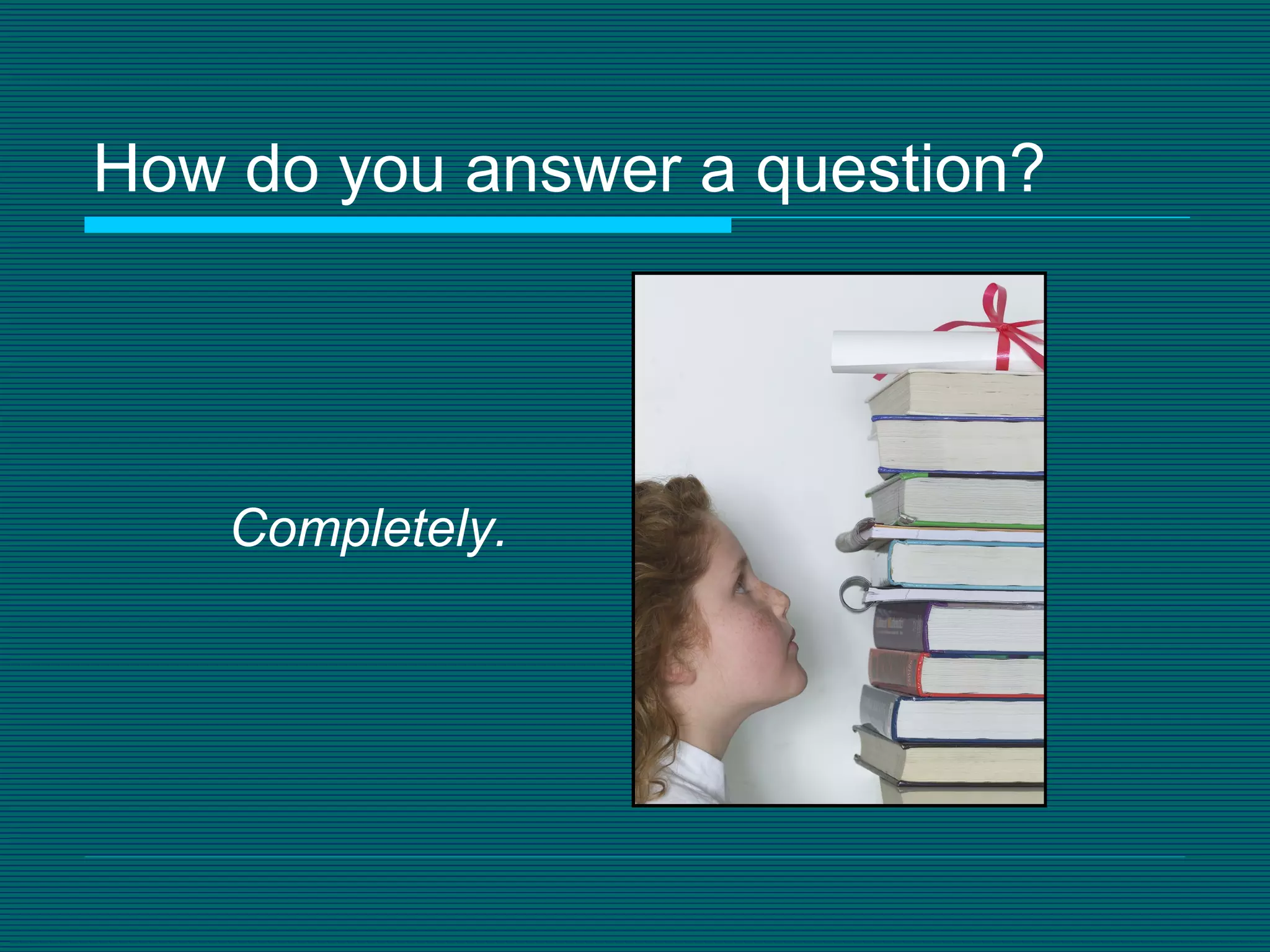 How do you answer a question? Completely. 