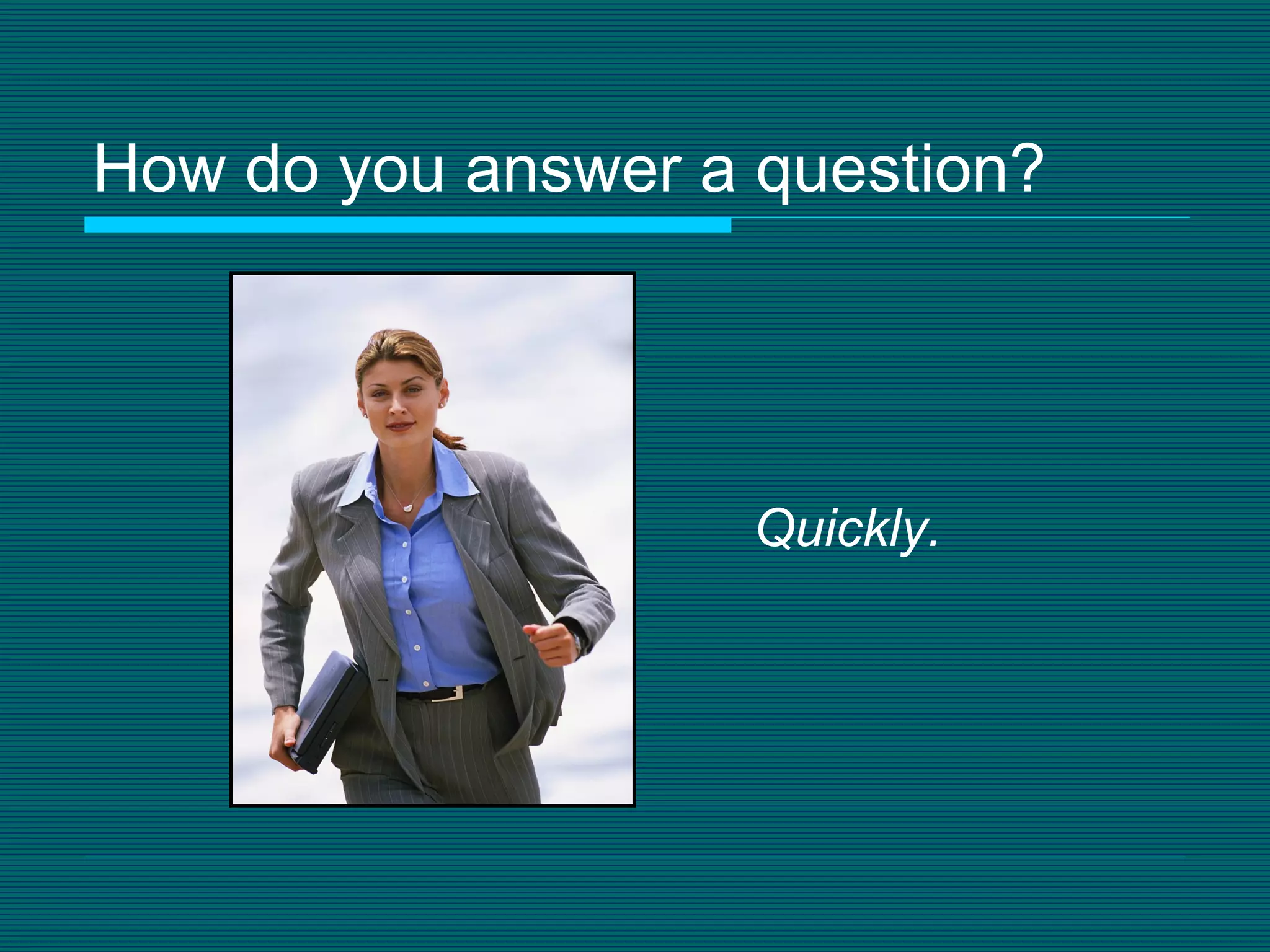 How do you answer a question? Quickly. 