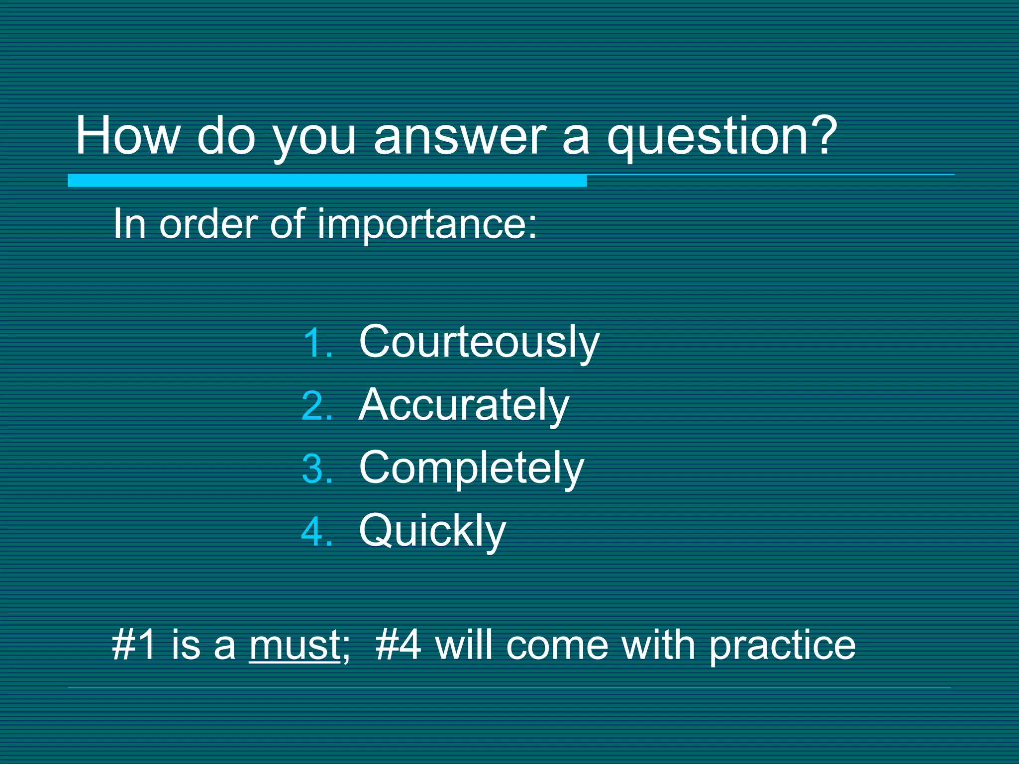 How do you answer a question? In order of importance: Courteously Accurately Completely Quickly #1 is a  must ;  #4 will come with practice 