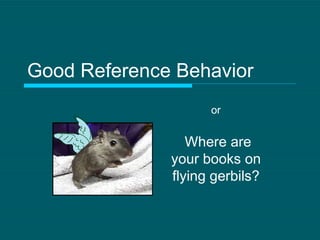 Good Reference Behavior Where are your books on flying gerbils? or 