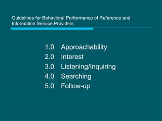 Guidelines for Behavioral Performance of Reference and Information Service Providers 1.0 Approachability 2.0 Interest 3.0 Listening/Inquiring 4.0 Searching 5.0 Follow-up 