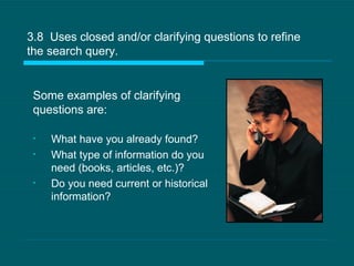 3.8  Uses closed and/or clarifying questions to refine the search query.  What have you already found?  What type of information do you need (books, articles, etc.)? Do you need current or historical information? Some examples of clarifying questions are: 