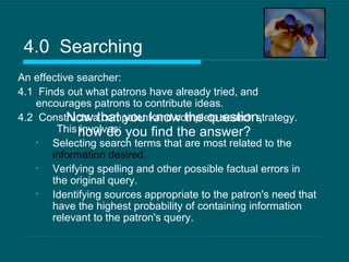 An effective searcher: 4.1  Finds out what patrons have already tried, and encourages patrons to contribute ideas. 4.2  Constructs a competent and complete search strategy.  This involves: Selecting search terms that are most related to the  information desired.   Verifying spelling and other possible factual errors in the original query.  Identifying sources appropriate to the patron's need that have the highest probability of containing information relevant to the patron's query.  4.0  Searching Now that you know the question, how do you find the answer? 