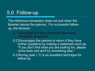 5.0  Follow-up 5.1 Asks patrons if their questions have been completely answered. 5.2 Encourages the patrons to return if they have  further questions by making a statement such as, “If you don’t find what you are looking for, please come back and we’ll try something else.” 5.3 Roving (see 1.7) is an excellent technique for follow-up. The reference transaction does not end when the librarian leaves the patrons.  For successful follow-up, the librarian: 