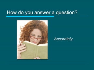 How do you answer a question? Accurately. 