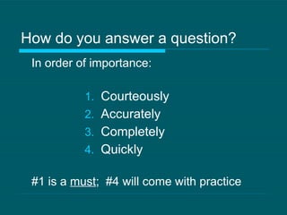 How do you answer a question? In order of importance: Courteously Accurately Completely Quickly #1 is a  must ;  #4 will come with practice 