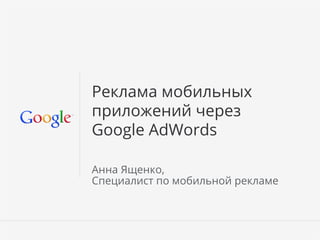 Google Conﬁdential and Proprietary 1Google Conﬁdential and Proprietary 1
Реклама мобильных
приложений через
Google AdWords
Анна Ященко,
Специалист по мобильной рекламе
 