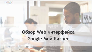 Google Confidential and Proprietary
Обзор Web интерфейса
Google Мой бизнес
 