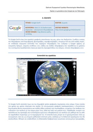 Πρότυπο Πειραματικό Γυμνάσιο Πανεπιστημίου Μακεδονίας
Όμιλος «e-μονοπάτια στην Ιστορία και τον Πολιτισμό»
Α. ΕΙΣΑΓΩΓΗ
ΤΙΤΛΟΣ: Google Earth ΚΟΣΤΟΣ: Δωρεάν
ΚΑΤΗΓΟΡΙΑ: Web 2.0. & διαδικτυακή
παρουσία – ηλεκτρονική πληροφόρηση
ΛΕΞΕΙΣ ΚΛΕΙΔΙΑ: long distance paths,
rambling
ΣΧΕΤΙΚΟ WEBSITE:
http://www.google.gr/intl/el/earth/
To Google Earth είναι ένα εργαλείο γραφικής απεικόνισης της γης, μέσω του διαδικτύου. Συνθέτει εικόνες
και πληροφορίες από δορυφορικές φωτογραφίες, αεροφωτογραφίες, στοιχείων GIS και από πολλές πηγές,
σε επάλληλα στρώματα (επίπεδα) που παρέχουν πληροφορίες που εισήγαγε η Google (χάρτες με
ονομασίες δρόμων, καιρικές συνθήκες κ.ά.), καθώς και πολλές πληροφορίες που προσθέτουν οι χρήστες
του συστήματος (τρισδιάστατα κτίρια για αρκετές περιοχές/πόλεις του κόσμου, τοπικές πληροφορίες κ.ά.).
Screenshot του εργαλείου
Το Google Earth αποτελεί ίσως τον πιο δημοφιλή τρόπο ψηφιακής περιήγησης στον κόσμο. Είναι εύκολο
στη χρήση και αρέσει ιδιαίτερα στα παιδιά. Οι εντυπωσιακές γραφικές αναπαραστάσεις, η δυνατότητα
δημιουργίας βίντεο-περιηγήσεων και πολλές άλλες επιλογές που περιλαμβάνει, ενισχύουν την αίσθηση του
«πλησίον» των παιδιών με τον κόσμο γύρω τους, αλλά και πολύ πιο μακριά τους. Παράλληλα, ενισχύει την
προσέλκυση της προσοχής και τη διατήρηση αμείωτου ενδιαφέροντος των παιδιών για μάθημα και τα ωθεί
να ασχοληθούν περαιτέρω με το περιεχόμενό του. Ο εκπαιδευτικός μπορεί να το χρησιμοποιήσει τόσο ως
συνεργατικό, όσο και ως ατομικό μαθησιακό εποπτικό μέσο, ανάλογα με τη διδακτική προσέγγιση που θα
ακολουθήσει. Μπορεί να υποβοηθήσει τη διδασκαλία διαφορετικών γνωστικών αντικειμένων (γεωγραφία,
 