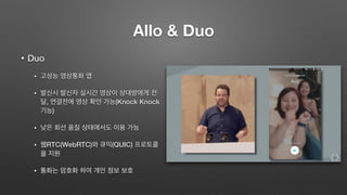 Allo & Duo
• Duo
• 고성능 영상통화 앱
• 발신시 발신자 실시간 영상이 상대방에게 전
달, 연결전에 영상 확인 가능(Knock Knock
기능)
• 낮은 회선 품질 상태에서도 이용 가능
• 웹RTC(WebRTC)와 큐익(QUIC) 프로토콜
을 지원
• 통화는 암호화 하여 개인 정보 보호
 
