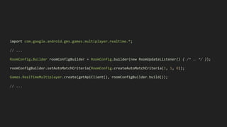 import com.google.android.gms.games.multiplayer.realtime.*;
// ...
RoomConfig.Builder roomConfigBuilder = RoomConfig.builder(new RoomUpdateListener() { /* … */ });
roomConfigBuilder.setAutoMatchCriteria(RoomConfig.createAutoMatchCriteria(1, 1, 0));
Games.RealTimeMultiplayer.create(getApiClient(), roomConfigBuilder.build());
// ...
 