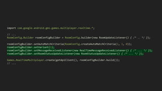 import com.google.android.gms.games.multiplayer.realtime.*;
// ...
RoomConfig.Builder roomConfigBuilder = RoomConfig.builder(new RoomUpdateListener() { /* … */ });
roomConfigBuilder.setAutoMatchCriteria(RoomConfig.createAutoMatchCriteria(1, 1, 0));
roomConfigBuilder.setVariant(1);
roomConfigBuilder.setMessageReceivedListener(new RealTimeMessageReceivedListener() { /* ... */ });
roomConfigBuilder.setRoomStatusUpdateListener(new RoomStatusUpdateListener() { /* ... */ });
Games.RealTimeMultiplayer.create(getApiClient(), roomConfigBuilder.build());
// ...
 