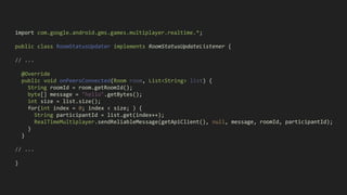 import com.google.android.gms.games.multiplayer.realtime.*;
public class RoomStatusUpdater implements RoomStatusUpdateListener {
// ...
@Override
public void onPeersConnected(Room room, List<String> list) {
String roomId = room.getRoomId();
byte[] message = "hello".getBytes();
int size = list.size();
for(int index = 0; index < size; ) {
String participantId = list.get(index++);
RealTimeMultiplayer.sendReliableMessage(getApiClient(), null, message, roomId, participantId);
}
}
// ...
}
 