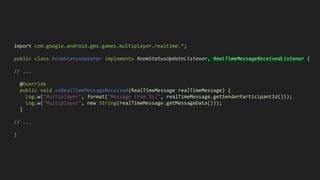 import com.google.android.gms.games.multiplayer.realtime.*;
public class RoomStatusUpdater implements RoomStatusUpdateListener, RealTimeMessageReceivedListener {
// ...
@Override
public void onRealTimeMessageReceived(RealTimeMessage realTimeMessage) {
Log.w("Multiplayer", format("Message from %s!", realTimeMessage.getSenderParticipantId()));
Log.w("Multiplayer", new String(realTimeMessage.getMessageData()));
}
// ...
}
 