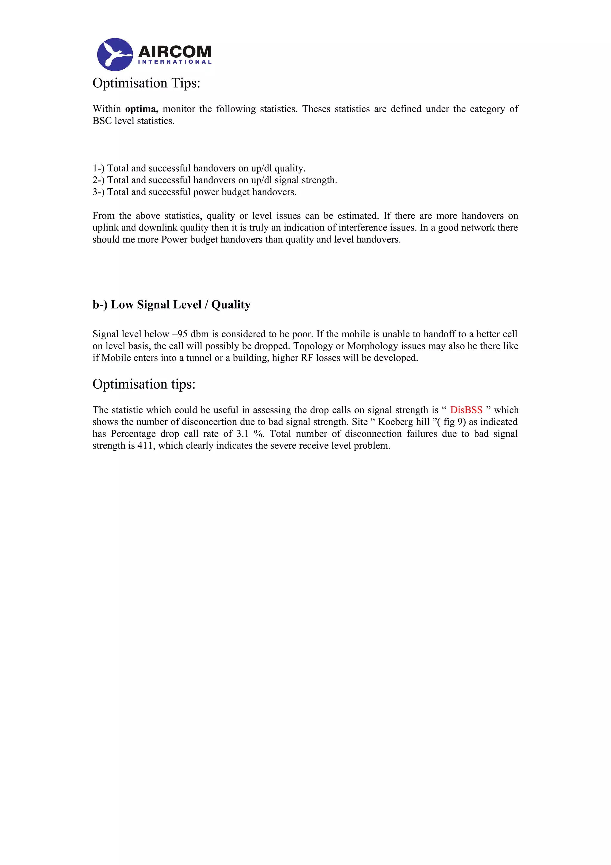 Optimisation Tips:
Within optima, monitor the following statistics. Theses statistics are defined under the category of
BSC level statistics.
1-) Total and successful handovers on up/dl quality.
2-) Total and successful handovers on up/dl signal strength.
3-) Total and successful power budget handovers.
From the above statistics, quality or level issues can be estimated. If there are more handovers on
uplink and downlink quality then it is truly an indication of interference issues. In a good network there
should me more Power budget handovers than quality and level handovers.
b-) Low Signal Level / Quality
Signal level below –95 dbm is considered to be poor. If the mobile is unable to handoff to a better cell
on level basis, the call will possibly be dropped. Topology or Morphology issues may also be there like
if Mobile enters into a tunnel or a building, higher RF losses will be developed.
Optimisation tips:
The statistic which could be useful in assessing the drop calls on signal strength is “ DisBSS ” which
shows the number of disconcertion due to bad signal strength. Site “ Koeberg hill ”( fig 9) as indicated
has Percentage drop call rate of 3.1 %. Total number of disconnection failures due to bad signal
strength is 411, which clearly indicates the severe receive level problem.
 
