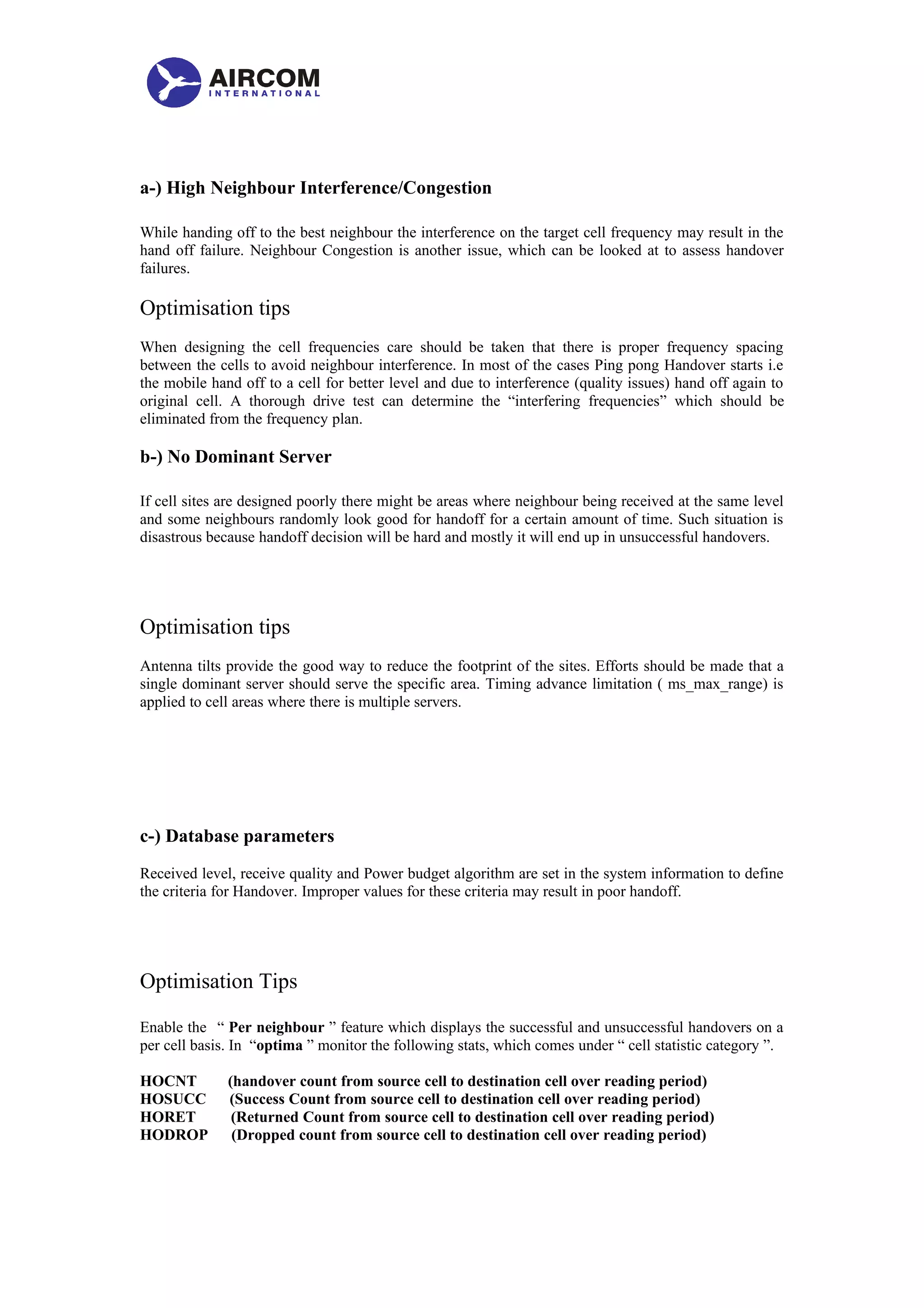 a-) High Neighbour Interference/Congestion
While handing off to the best neighbour the interference on the target cell frequency may result in the
hand off failure. Neighbour Congestion is another issue, which can be looked at to assess handover
failures.
Optimisation tips
When designing the cell frequencies care should be taken that there is proper frequency spacing
between the cells to avoid neighbour interference. In most of the cases Ping pong Handover starts i.e
the mobile hand off to a cell for better level and due to interference (quality issues) hand off again to
original cell. A thorough drive test can determine the “interfering frequencies” which should be
eliminated from the frequency plan.
b-) No Dominant Server
If cell sites are designed poorly there might be areas where neighbour being received at the same level
and some neighbours randomly look good for handoff for a certain amount of time. Such situation is
disastrous because handoff decision will be hard and mostly it will end up in unsuccessful handovers.
Optimisation tips
Antenna tilts provide the good way to reduce the footprint of the sites. Efforts should be made that a
single dominant server should serve the specific area. Timing advance limitation ( ms_max_range) is
applied to cell areas where there is multiple servers.
c-) Database parameters
Received level, receive quality and Power budget algorithm are set in the system information to define
the criteria for Handover. Improper values for these criteria may result in poor handoff.
Optimisation Tips
Enable the “ Per neighbour ” feature which displays the successful and unsuccessful handovers on a
per cell basis. In “optima ” monitor the following stats, which comes under “ cell statistic category ”.
HOCNT (handover count from source cell to destination cell over reading period)
HOSUCC (Success Count from source cell to destination cell over reading period)
HORET (Returned Count from source cell to destination cell over reading period)
HODROP (Dropped count from source cell to destination cell over reading period)
 