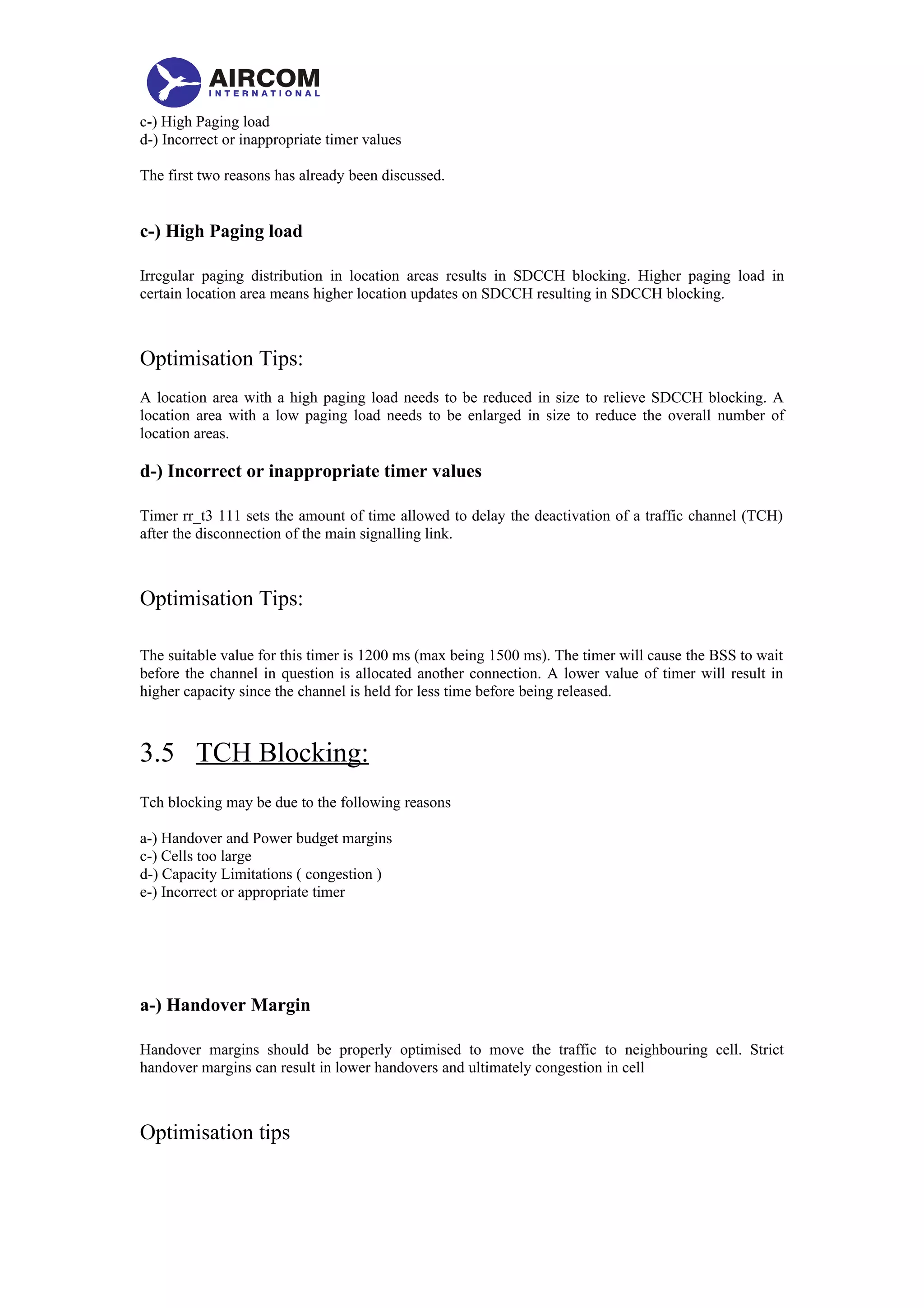 c-) High Paging load
d-) Incorrect or inappropriate timer values
The first two reasons has already been discussed.
c-) High Paging load
Irregular paging distribution in location areas results in SDCCH blocking. Higher paging load in
certain location area means higher location updates on SDCCH resulting in SDCCH blocking.
Optimisation Tips:
A location area with a high paging load needs to be reduced in size to relieve SDCCH blocking. A
location area with a low paging load needs to be enlarged in size to reduce the overall number of
location areas.
d-) Incorrect or inappropriate timer values
Timer rr_t3 111 sets the amount of time allowed to delay the deactivation of a traffic channel (TCH)
after the disconnection of the main signalling link.
Optimisation Tips:
The suitable value for this timer is 1200 ms (max being 1500 ms). The timer will cause the BSS to wait
before the channel in question is allocated another connection. A lower value of timer will result in
higher capacity since the channel is held for less time before being released.
3.5 TCH Blocking:
Tch blocking may be due to the following reasons
a-) Handover and Power budget margins
c-) Cells too large
d-) Capacity Limitations ( congestion )
e-) Incorrect or appropriate timer
a-) Handover Margin
Handover margins should be properly optimised to move the traffic to neighbouring cell. Strict
handover margins can result in lower handovers and ultimately congestion in cell
Optimisation tips
 