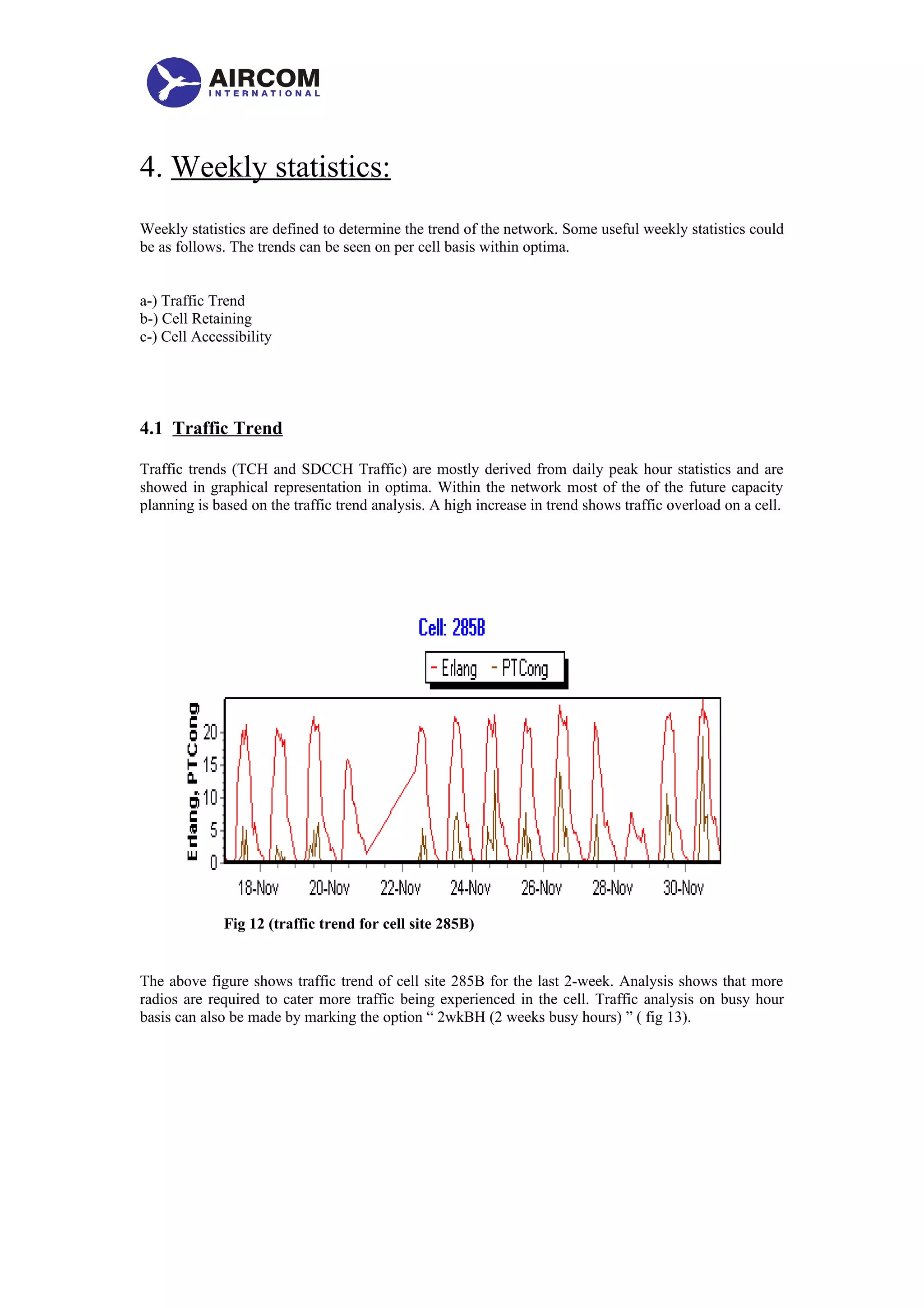 4. Weekly statistics:
Weekly statistics are defined to determine the trend of the network. Some useful weekly statistics could
be as follows. The trends can be seen on per cell basis within optima.
a-) Traffic Trend
b-) Cell Retaining
c-) Cell Accessibility
4.1 Traffic Trend
Traffic trends (TCH and SDCCH Traffic) are mostly derived from daily peak hour statistics and are
showed in graphical representation in optima. Within the network most of the of the future capacity
planning is based on the traffic trend analysis. A high increase in trend shows traffic overload on a cell.
Fig 12 (traffic trend for cell site 285B)
The above figure shows traffic trend of cell site 285B for the last 2-week. Analysis shows that more
radios are required to cater more traffic being experienced in the cell. Traffic analysis on busy hour
basis can also be made by marking the option “ 2wkBH (2 weeks busy hours) ” ( fig 13).
 