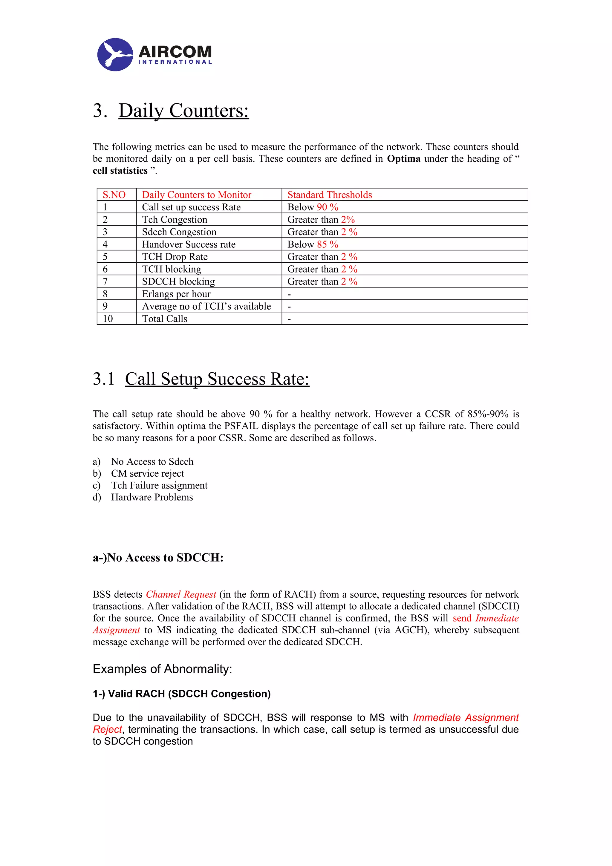 3. Daily Counters:
The following metrics can be used to measure the performance of the network. These counters should
be monitored daily on a per cell basis. These counters are defined in Optima under the heading of “
cell statistics ”.
S.NO Daily Counters to Monitor Standard Thresholds
1 Call set up success Rate Below 90 %
2 Tch Congestion Greater than 2%
3 Sdcch Congestion Greater than 2 %
4 Handover Success rate Below 85 %
5 TCH Drop Rate Greater than 2 %
6 TCH blocking Greater than 2 %
7 SDCCH blocking Greater than 2 %
8 Erlangs per hour -
9 Average no of TCH’s available -
10 Total Calls -
3.1 Call Setup Success Rate:
The call setup rate should be above 90 % for a healthy network. However a CCSR of 85%-90% is
satisfactory. Within optima the PSFAIL displays the percentage of call set up failure rate. There could
be so many reasons for a poor CSSR. Some are described as follows.
a) No Access to Sdcch
b) CM service reject
c) Tch Failure assignment
d) Hardware Problems
a-)No Access to SDCCH:
BSS detects Channel Request (in the form of RACH) from a source, requesting resources for network
transactions. After validation of the RACH, BSS will attempt to allocate a dedicated channel (SDCCH)
for the source. Once the availability of SDCCH channel is confirmed, the BSS will send Immediate
Assignment to MS indicating the dedicated SDCCH sub-channel (via AGCH), whereby subsequent
message exchange will be performed over the dedicated SDCCH.
Examples of Abnormality:
1-) Valid RACH (SDCCH Congestion)
Due to the unavailability of SDCCH, BSS will response to MS with Immediate Assignment
Reject, terminating the transactions. In which case, call setup is termed as unsuccessful due
to SDCCH congestion
 
